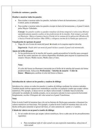 Gestión de ventanas y paneles
Ocultar o mostrar todos los paneles
• Para ocultar o mostrar todos los paneles, incluidos la barra de herramientas y el panel
Control, pulse el tabulador.
• Para ocultar o mostrar todos los paneles excepto la barra de herramientas y el panel Control,
pulse Mayús+Tabulador.
Consejo: los paneles ocultos se pueden visualizar de forma temporal si selecciona Mostrar
automáticamente paneles ocultos en las preferencias de la interfaz. Está siempre activado
en Illustrator. Mueva el puntero hacia el borde de la ventana de la aplicación (Windows®)
o hacia el borde del monitor (Mac OS®) y colóquese encima de la banda que aparecerá.
Visualización de opciones de panel
1. Haga clic en el icono de menú del panel situado en la esquina superior derecha.
Sugerencia: Puede abrir un menú de panel incluso cuando el panel está minimizado.
Ajuste de brillo del panel
1. En las preferencias de la interfaz del usuario, puede personalizar la interfaz para conseguir
una de las cuatro opciones de colores disponibles diseñadas para mejorar la experiencia de
usuario: Oscuro, Medio oscuro, Medio claro y Claro.
Nota:
El color del lienzo en Illustrator concuerda con el brillo de la interfaz del usuario de forma
predeterminada. Seleccione Preferencias > Interfaz de usuario > Color de
lienzo > Blanco para cambiar el color del lienzo a blanco.
Introducción de valores en los paneles y cuadros de diálogo
Introduzca los valores en todos los paneles y cuadros de diálogo mediante los mismos métodos.
También puede realizar operaciones matemáticas sencillas en cualquier cuadro que acepte valores
numéricos. Por ejemplo, si desea mover un objeto seleccionado 3 unidades hacia la derecha
utilizando las unidades de medida actuales, no es necesario calcular la nueva posición horizontal.
Simplemente, escriba +3 después del valor actual en el panel Transformar.
Nota:
Pulse la tecla Cmd/Ctrl mientras hace clic en los botones de flecha para aumentar o disminuir los
valores numéricos en fracciones. Por ejemplo, si pulsa la tecla Cmd/Ctrl mientras hace clic en la
flecha arriba para aumentar el grosor del trazo, el valor aumenta de 1 punto a 1,1 puntos.
Cálculo de valores en un panel o cuadro de diálogo
1. En un cuadro de texto que acepte valores numéricos, lleve a cabo uno de los procedimientos
siguientes:
• Para reemplazar todo el valor actual con una expresión matemática, seleccione el
valor actual.
 