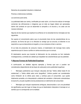 Derechos de propiedad industrial o intelectual.

Premios o distinciones recibidas.

Los servicios post-venta.

La publicidad debe ser cierta y verificable por esta razón, a la hora de evaluar el mensaje
comercial, las afirmaciones o imágenes que en éste se hagan deben ser apreciadas
dentro del contexto en que se desarrolla la campaña o el anuncio y no cada una de
manera individual.

Algunas de las razones que explican la confianza en la veracidad de los mensajes son las
siguientes:

Se supone el conocimiento pleno que el anunciante tiene de las características de su
producto, de forma tal que si no ofreciera la ventaja que se anuncia, el oferente no se
expondría a que se descubriera el engaño y no se comprara el bien o servicio.

Si se trata de productos de consumo masivo, el destinatario del mensaje tiene cierta
experiencia que lo Lleva a confiar en ciertos anuncios que no conoce.

El destinatario asume que durante la fabricación de los productos se han realizado
investigaciones y controles de calidad que respaldan las características que se publicitan.

2 Algunas Formas de Publicidad Engañosa

A continuación, se detallan algunos ejemplos y formas que son o pueden ser
considerados (dependiendo de las leyes de cada país) como publicidad engañosa:

•      Mensajes publicitarios que incluyen cláusulas del tipo "oferta válida hasta fin de
existencias" u "oferta válida salvo error tipográfico". Ambos pueden ser considerados
como limitación de la oferta poco clara y confusa para el consumidor, que queda
totalmente sometido a la interpretación unilateral del vendedor o fabricante vulnerándose
la buena fe y el justo equilibrio de las prestaciones en detrimento del consumidor.

•      Mensajes que incluyen expresiones ambiguas, desconocidas o con una pluralidad
de significados que dan lugar al riesgo de que el destinatario interprete el mensaje en un
sentido que no corresponde con la realidad.
 