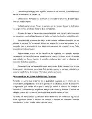 •      Utilización de letra pequeña, ilegible o diminuta en los anuncios, con la intención o
no, que el destinatario no los perciba.

•      Utilización de mensajes que estimulan al comprador a tomar una decisión rápida
pero que no se cumplen.

•      Inclusión del precio sin IVA en el anuncio, con la intención de que el destinatario
vea un precio más atractivo o menor al de la competencia.

•      Omisión de datos fundamentales que puedan influir en la decisión del consumidor,
por ejemplo, en cuanto a la peligrosidad, el precio completo, las condiciones jurídicas, etc.

•      Realización de promesas que luego no se cumplen, intencionadamente o no; por
ejemplo, la promesa de "entrega en 30 minutos a domicilio" que no es cumplida por el
proveedor bajo el argumento de que "existe sobredemanda del producto" o que "hubo
congestionamiento vehicular".

•      Exageraciones acerca de los beneficios del producto; por ejemplo, aquellos
mensajes de ciertos productos que supuestamente curan o previenen un sin número de
enfermedades de forma efectiva, o, aquellos productos que tratan la obesidad sin
necesidad de dieta o ejercicios...

•      Presentación de mensajes publicitarios ante los ojos de los consumidores sin que
éstos puedan identificarlos como tales. Por ejemplo, cuando el mensaje publicitario se
presenta bajo la forma de mensaje informativo, artístico o creativo.

3 Razones Para No Utilizar la Publicidad Engañosa

Teniendo en cuenta que el control de la publicidad engañosa es de interés de los
consumidores, competidores y público en general, en la actualidad, existen diversas leyes
y organismos (que varían de un país a otro) que tienen la finalidad de proteger al
consumidor contra mensajes engañosos, exagerados o falsos y de evitar o eliminar los
métodos injustos de competencia que son parte de la publicidad engañosa.

Por tanto, los mercadólogos y publicistas deben tomar muy en cuenta que algunos de
éstos organismos tienen la facultad de verificar y controlar los diferentes anuncios
publicitarios, e incluso, pueden tomar medidas, como:
 
