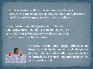 Los trastornos de alimentación son cada día más
  frecuentes y preocupantes en nuestra sociedad, sobre todo
  por las edades tempranas a las que se producen.

Actualmente, los desajustes nutricionales se
han convertido en un problema difícil de
controlar. Los niños cada día se alimentan peor,
practican menos actividad física...

                 Además, llevar una mala alimentación
                 durante la infancia aumenta el riesgo de
                 padecer, en la edad adulta, algunas de las
                 enfermedades crónicas más importantes de
                 la sociedad actual
 
