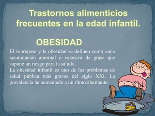 El sobrepeso y la obesidad se definen como «una
acumulación anormal o excesiva de grasa que
supone un riesgo para la salud».
La obesidad infantil es uno de los problemas de
salud pública más graves del siglo XXI. La
prevalencia ha aumentado a un ritmo alarmante.
 