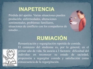 Pérdida del apetito. Varias situaciones pueden
producirla: enfermedades, alteraciones
sentimentales, problemas familiares,
situaciones de conflicto con los compañeros de
estudio…



       Remasticación y regurgitación repetida de comida.
       El comienzo del síndrome es, por lo general, en el
       primer año de vida. Se asocia a 3 factores: dificultad del
       individuo en reconocer su estado de saciedad,
       propensión a regurgitar comida y satisfacción como
       consecuencia de la regurgitación.
 