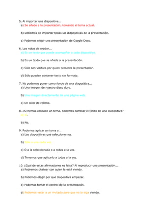 5. Al importar una diapositiva...
 a) Se añade a la presentación, tomando el tema actual.

 b) Debemos de importar todas las diapositivas de la presentación.

 c) Podemos elegir una presentación de Google Docs.


6. Las notas de orador...
 a) Es un texto que puede acompañar a cada diapositiva.

 b) Es un texto que se añade a la presentación.

 c) Sólo son visibles por quien presenta la presentación.

 d) Sólo pueden contener texto sin formato.


7. No podemos poner como fondo de una diapositiva...
 a) Una imagen de nuestro disco duro.

 b) Una imagen directamente de una página web.

 c) Un color de relleno.


8. ¿Si hemos aplicado un tema, podemos cambiar el fondo de una diapositiva?
 a) Sí.

 b) No.


9. Podemos aplicar un tema a...
 a) Las diapositivas que seleccionemos.

 b) Sólo a una cada vez.

 c) O a la seleccionada o a todas a la vez.

 d) Tenemos que aplicarlo a todas a la vez.


10. ¿Cual de estas afirmaciones es falsa? Al reproducir una presentación...
 a) Podremos chatear con quien la esté viendo.

 b) Podemos elegir por qué diapositiva empezar.

 c) Podemos tomar el control de la presentación.

 d) Podemos vetar a un invitado para que no la siga viendo.
 