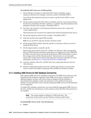 Installing and Setting Up the DAC Platform


                     To install the DAC Server on a UNIX machine
                     1.   On the Windows machine on which the DAC Client is installed, create a
                          temporary directory (for example, a directory named OracleBI_UNIX).
                          You will use this temporary directory to create a zip file for the UNIX or Linux
                          deployment.
                     2.   On the machine where the DAC Client is installed, copy the dac directory (that is,
                          the directory installed by the DAC installer in orahome10gbifoundation) to the
                          temporary directory (for example, OracleBI_UNIX).
                     3.   From the dac directory in the temporary directory, remove the export and
                          icons subdirectories.
                          These directories do not need to be copied to the machine hosting the DAC Server.
                     4.   Zip up the temporary directory (for example, OracleBI_UNIX).
                     5.   Copy the zip file to the target UNIX machine.
                          Note: If you use FTP to copy the zip file, use binary mode.
                     6.   On the target UNIX machine, place the zip file in a directory where you want to
                          install the DAC Server.
                     7.   On the target machine, unzip the zip file.
                          Shell scripts are provided in the DAC_HOME/dac directory. After copying these
                          files to a UNIX machine and before using them, you might need to use a MS-DOS
                          to UNIX conversion tool to convert the script files to UNIX format (that is, remove
                          the carriage return and line feed characters). Alternatively, you can manually
                          remove the carriage return and line feed characters from the script files. For more
                          information, see Section A.7, "About the DAC Server Shell Scripts."
                     8.   Copy the contents of the DAC_HOME/dac/unix_script_bkp directory into the
                          /dac directory.
                     9.   Edit the config.sh file located in the DAC_HOME/dac directory to point to the
                          correct version of the JDK by setting the JAVA_HOME environment variable.


4.7.3 Installing JDBC Drivers for DAC Database Connectivity
                     DAC requires JDBC drivers for database connectivity. The JDBC drivers that are used
                     should be for the databases supported. Since JDBC drivers show variations with
                     different database versions, only drivers that are shipped with the database or
                     downloaded from database vendor site and known to be certified for the given
                     database version should be used. Currently, third-party JDBC drivers for the databases
                     are not supported.
                     To enable DAC database connectivity, you must install the appropriate JDBC driver in
                     the DAC_HOMEdaclib directory on the machines where the DAC Client and Server
                     are installed.


                              Note:   This section applies to Windows, UNIX and Linux. The
                              instructions in this section use the Windows directory path format.


                     To install JDBC drivers in the daclib directory
                     ■    Oracle




4-38 Oracle Business Intelligence Applications Installation Guide for Informatica PowerCenter Users
 
