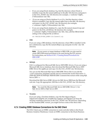 Installing and Setting Up the DAC Platform


                 –   If you are using Oracle database 11g, find the directory where Oracle is
                     installed. Copy the file named ojdbc6.jar in the jdbclib directory and paste it
                     in the DAC_HOMEdaclib directory (for example, c:orahome10gR3_
                     2bifoundationdaclib).
                 –    If you are using an Oracle database 9.x or 10.x, find the directory where
                     Oracle is installed. Copy the file named ojdbc14.jar in the jdbclib directory
                     and paste it in the DAC_HOMEdaclib directory (for example,
                     c:orahome10gR3_2bifoundationdaclib).
                 –   If you are using Oracle database 8.x, copy the file named classes12.zip and
                     paste it in the DAC_HOMEdaclib directory (for example,
                     c:orahome10gR3_2bifoundationdaclib). Also, edit the ORACLELIB
                     setting in the config.bat file as follows:
                     set ORACLELIB=%DAC_HOME%libclasses12.zip

             ■   DB2
                 If you are using a DB2 database, find the directory where DB2 is installed. In the
                 Java subdirectory copy the file named db2java.zip and paste it in the daclib
                 directory


                     Note:   If your source or target database is DB2-UDB, you also need to
                     create DB2-UDB stored procedures to be used during the ETL process.
                     For instructions, see Section 4.18.3, "Creating Stored Procedures for
                     DB2-UDB".


             ■   MSSQL
                 DAC is configured for Microsoft SQL Server 2005 JDBC drivers. If you are using a
                 Microsoft SQL Server database, then download the Microsoft SQL Server 2005
                 JDBC Driver file sqljdbc.jar and copy it to the DAC_HOMEdaclib directory.
                 You can use the Microsoft SQL Server 2000 JDBC Driver files if you edit the
                 confconnection_templates.xml file and un-comment the section that starts <!--
                 THIS SECTION IS FOR SQL SERVER 2000. Comment this section while using SQL
                 Server 2005.-->.
                 Download the SQL Server JDBC drivers for SQL Server 2000 from the Microsoft
                 web site. Copy the appropriate .JAR files to the DAC_HOMEdaclib directory.


                     Note:  You need the Microsoft SQL Server 2005 JDBC Driver 1.1 for
                     SQL Server 2000 or SQL Server 2005.


             ■   Teradata
                 If you are using a Teradata database, copy the files tdgssconfig.jar,
                 TdgssUserConfigFile.xml, terajdbc4.jar, log4j.jar, and tdgssjava.jar from the
                 Teradata installation directory to the DAC_HOMEdaclib directory. Depending
                 on the Teradata JDBC version, you might not have some of the above files.


4.7.4 Creating ODBC Database Connections for the DAC Client
             The DAC Client uses an ODBC connection to create and alter tables in the Oracle
             Business Analytics Warehouse. Create an ODBC connection to the Oracle Business



                                                    Installing and Setting Up Oracle BI Applications 4-39
 