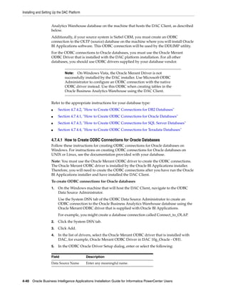 Installing and Setting Up the DAC Platform


                     Analytics Warehouse database on the machine that hosts the DAC Client, as described
                     below.
                     Additionally, if your source system is Siebel CRM, you must create an ODBC
                     connection to the OLTP (source) database on the machine where you will install Oracle
                     BI Applications software. This ODBC connection will be used by the DDLIMP utility.
                     For the ODBC connections to Oracle databases, you must use the Oracle Merant
                     ODBC Driver that is installed with the DAC platform installation. For all other
                     databases, you should use ODBC drivers supplied by your database vendor.


                              Note:  On Windows Vista, the Oracle Merant Driver is not
                              successfully installed by the DAC installer. Use Microsoft ODBC
                              Administrator to configure an ODBC connection with the native
                              ODBC driver instead. Use this ODBC when creating tables in the
                              Oracle Business Analytics Warehouse using the DAC Client.


                     Refer to the appropriate instructions for your database type:
                     ■    Section 4.7.4.2, "How to Create ODBC Connections for DB2 Databases"
                     ■    Section 4.7.4.1, "How to Create ODBC Connections for Oracle Databases"
                     ■    Section 4.7.4.3, "How to Create ODBC Connections for SQL Server Databases"
                     ■    Section 4.7.4.4, "How to Create ODBC Connections for Teradata Databases"

                     4.7.4.1 How to Create ODBC Connections for Oracle Databases
                     Follow these instructions for creating ODBC connections for Oracle databases on
                     Windows. For instructions on creating ODBC connections for Oracle databases on
                     UNIX or Linux, see the documentation provided with your database.
                     Note: You must use the Oracle Merant ODBC driver to create the ODBC connections.
                     The Oracle Merant ODBC driver is installed by the Oracle BI Applications installer.
                     Therefore, you will need to create the ODBC connections after you have run the Oracle
                     BI Applications installer and have installed the DAC Client.
                     To create ODBC connections for Oracle databases
                     1.   On the Windows machine that will host the DAC Client, navigate to the ODBC
                          Data Source Administrator.
                          Use the System DSN tab of the ODBC Data Source Administrator to create an
                          ODBC connection to the Oracle Business Analytics Warehouse database using the
                          Oracle Merant ODBC driver that is supplied with Oracle BI Applications.
                          For example, you might create a database connection called Connect_to_OLAP.
                     2.   Click the System DSN tab.
                     3.   Click Add.
                     4.   In the list of drivers, select the Oracle Merant ODBC driver that is installed with
                          DAC, for example, Oracle Merant ODBC Driver in DAC 10g_Oracle - OH1.
                     5.   In the ODBC Oracle Driver Setup dialog, enter or select the following:

                     Field                   Description
                     Data Source Name        Enter any meaningful name.




4-40 Oracle Business Intelligence Applications Installation Guide for Informatica PowerCenter Users
 
