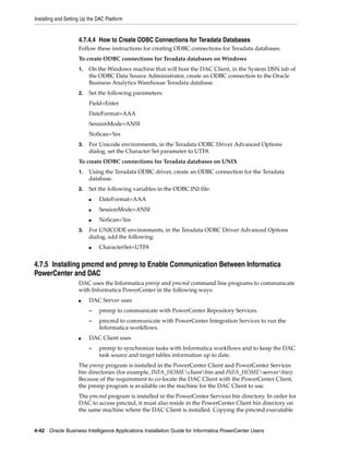 Installing and Setting Up the DAC Platform


                     4.7.4.4 How to Create ODBC Connections for Teradata Databases
                     Follow these instructions for creating ODBC connections for Teradata databases.
                     To create ODBC connections for Teradata databases on Windows
                     1.   On the Windows machine that will host the DAC Client, in the System DSN tab of
                          the ODBC Data Source Administrator, create an ODBC connection to the Oracle
                          Business Analytics Warehouse Teradata database.
                     2.   Set the following parameters:
                          Field=Enter
                          DateFormat=AAA
                          SessionMode=ANSI
                          NoScan=Yes
                     3.   For Unicode environments, in the Teradata ODBC Driver Advanced Options
                          dialog, set the Character Set parameter to UTF8.
                     To create ODBC connections for Teradata databases on UNIX
                     1.   Using the Teradata ODBC driver, create an ODBC connection for the Teradata
                          database.
                     2.   Set the following variables in the ODBC.INI file:
                          ■   DateFormat=AAA
                          ■   SessionMode=ANSI
                          ■   NoScan=Yes
                     3.   For UNICODE environments, in the Teradata ODBC Driver Advanced Options
                          dialog, add the following:
                          ■   CharacterSet=UTF8


4.7.5 Installing pmcmd and pmrep to Enable Communication Between Informatica
PowerCenter and DAC
                     DAC uses the Informatica pmrep and pmcmd command line programs to communicate
                     with Informatica PowerCenter in the following ways:
                     ■    DAC Server uses
                          –   pmrep to communicate with PowerCenter Repository Services.
                          –   pmcmd to communicate with PowerCenter Integration Services to run the
                              Informatica workflows.
                     ■    DAC Client uses
                          –   pmrep to synchronize tasks with Informatica workflows and to keep the DAC
                              task source and target tables information up to date.
                     The pmrep program is installed in the PowerCenter Client and PowerCenter Services
                     bin directories (for example, INFA_HOMEclientbin and INFA_HOMEserverbin).
                     Because of the requirement to co-locate the DAC Client with the PowerCenter Client,
                     the pmrep program is available on the machine for the DAC Client to use.
                     The pmcmd program is installed in the PowerCenter Services bin directory. In order for
                     DAC to access pmcmd, it must also reside in the PowerCenter Client bin directory on
                     the same machine where the DAC Client is installed. Copying the pmcmd executable


4-42 Oracle Business Intelligence Applications Installation Guide for Informatica PowerCenter Users
 