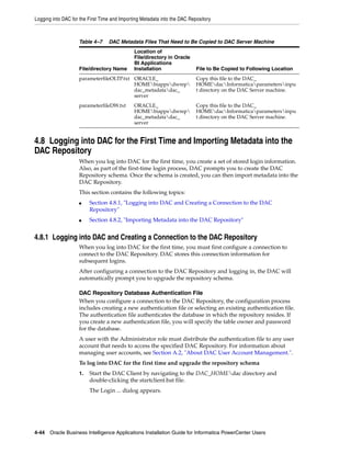 Logging into DAC for the First Time and Importing Metadata into the DAC Repository



                    Table 4–7     DAC Metadata Files That Need to Be Copied to DAC Server Machine
                                              Location of
                                              File/directory in Oracle
                                              BI Applications
                    File/directory Name       Installation                 File to Be Copied to Following Location
                    parameterfileOLTP.txt ORACLE_                          Copy this file to the DAC_
                                          HOMEbiappsdwrep               HOMEdacInformaticaparametersinpu
                                          dac_metadatadac_                t directory on the DAC Server machine.
                                          server
                    parameterfileDW.txt       ORACLE_                      Copy this file to the DAC_
                                              HOMEbiappsdwrep           HOMEdacInformaticaparametersinpu
                                              dac_metadatadac_            t directory on the DAC Server machine.
                                              server


4.8 Logging into DAC for the First Time and Importing Metadata into the
DAC Repository
                    When you log into DAC for the first time, you create a set of stored login information.
                    Also, as part of the first-time login process, DAC prompts you to create the DAC
                    Repository schema. Once the schema is created, you can then import metadata into the
                    DAC Repository.
                    This section contains the following topics:
                    ■    Section 4.8.1, "Logging into DAC and Creating a Connection to the DAC
                         Repository"
                    ■    Section 4.8.2, "Importing Metadata into the DAC Repository"


4.8.1 Logging into DAC and Creating a Connection to the DAC Repository
                    When you log into DAC for the first time, you must first configure a connection to
                    connect to the DAC Repository. DAC stores this connection information for
                    subsequent logins.
                    After configuring a connection to the DAC Repository and logging in, the DAC will
                    automatically prompt you to upgrade the repository schema.

                    DAC Repository Database Authentication File
                    When you configure a connection to the DAC Repository, the configuration process
                    includes creating a new authentication file or selecting an existing authentication file.
                    The authentication file authenticates the database in which the repository resides. If
                    you create a new authentication file, you will specify the table owner and password
                    for the database.
                    A user with the Administrator role must distribute the authentication file to any user
                    account that needs to access the specified DAC Repository. For information about
                    managing user accounts, see Section A.2, "About DAC User Account Management.".
                    To log into DAC for the first time and upgrade the repository schema
                    1.   Start the DAC Client by navigating to the DAC_HOMEdac directory and
                         double-clicking the startclient.bat file.
                         The Login ... dialog appears.




4-44 Oracle Business Intelligence Applications Installation Guide for Informatica PowerCenter Users
 