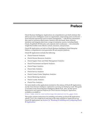 Preface

Oracle Business Intelligence Applications are comprehensive pre-built solutions that
deliver pervasive intelligence across an organization, empowering users at all levels —
from front line operational users to senior management — with the key information
they need to maximize effectiveness. Intuitive and role-based, these solutions
transform and integrate data from a range of enterprise sources, including Siebel,
Oracle, PeopleSoft, JD Edwards, and corporate data warehouses — into actionable
insight that enables more effective actions, decisions, and processes.
Oracle BI Applications are built on Oracle Business Intelligence Suite Enterprise
Edition, a comprehensive next-generation BI and analytics platform.
Oracle BI Applications includes the following:
■   Oracle Financial Analytics
■   Oracle Human Resources Analytics
■   Oracle Supply Chain and Order Management Analytics
■   Oracle Procurement and Spend Analytics
■   Oracle Project Analytics
■   Oracle Sales Analytics
■   Oracle Service Analytics
■   Oracle Contact Center Telephony Analytics
■   Oracle Marketing Analytics
■   Oracle Loyalty Analytics
■   Oracle Price Analytics
For more details on the applications included in this release of Oracle BI Applications,
see the Oracle Business Intelligence Applications Licensing and Packaging Guide. This guide
is included in the Oracle Business Intelligence Media Pack. Also, see the System
Requirements and Supported Platforms for Oracle Business Intelligence Applications,
available at available at
http://www.oracle.com/technology/documentation/bi_apps.html.
This guide contains instructions for installing and setting up Oracle BI Applications
release 7.9.6.3. For a high-level road map of the steps required to install and set up
Oracle BI Applications, see Section 2.4, "Roadmap to Installing and Configuring Oracle
BI Applications."




                                                                                          xi
 