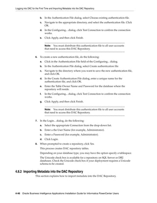 Logging into DAC for the First Time and Importing Metadata into the DAC Repository


                         b.   In the Authentication File dialog, select Choose existing authentication file.
                         c.   Navigate to the appropriate directory, and select the authentication file. Click
                              OK.
                         d.   In the Configuring... dialog, click Test Connection to confirm the connection
                              works.
                         e.   Click Apply, and then click Finish.


                              Note:   You must distribute this authentication file to all user accounts
                              that need to access this DAC Repository.


                    6.   To create a new authentication file, do the following:
                         a.   Click in the Authentication File field of the Configuring... dialog.
                         b.   In the Authentication File dialog, select Create authentication file.
                         c.   Navigate to the directory where you want to save the new authentication file,
                              and click OK.
                         d.   In the Create Authentication File dialog, enter a unique name for the
                              authentication file, and click OK.
                         e.   Enter the Table Owner Name and Password for the database where the
                              repository will reside.
                         f.   In the Configuring... dialog, click Test Connection to confirm the connection
                              works.
                         g.   Click Apply, and then click Finish.


                              Note:   You must distribute this authentication file to all user accounts
                              that need to access this DAC Repository.


                    7.   In the Login... dialog, do the following:
                         a.   Select the appropriate Connection from the drop-down list.
                         b.   Enter a the User Name (for example, Administrator).
                         c.   Enter a Password (for example, Administrator).
                         d.   Click Login.
                    8.   When prompted to create a repository, click Yes.
                         This process creates DAC repository tables.
                         Depending on your database type, you may have the option specify a tablespace.
                         The Unicode check box is available for a repository on SQL Server or DB2
                         databases. Check the Unicode check box if your deployment requires a Unicode
                         schema to be created.


4.8.2 Importing Metadata into the DAC Repository
                    This section explains how to import metadata into the DAC Repository.




4-46 Oracle Business Intelligence Applications Installation Guide for Informatica PowerCenter Users
 