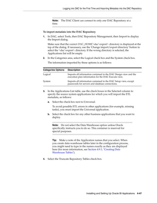 Logging into DAC for the First Time and Importing Metadata into the DAC Repository



          Note:   The DAC Client can connect to only one DAC Repository at a
          time.


To import metadata into the DAC Repository
1.   In DAC, select Tools, then DAC Repository Management, then Import to display
     the Import dialog.
     Make sure that the correct DAC_HOMEdacexport directory is displayed at the
     top of the dialog. If necessary, use the 'Change import/export directory' button to
     select the dacexport directory. If the wrong directory is selected, the
     Applications list will be empty
2.   In the Categories area, select the Logical check box and the System check box.
     The information imported by these options is as follows:

Categories Options      Description
Logical                 Imports all information contained in the DAC Design view and the
                        execution plan information for the DAC Execute view.
System                  Imports all information contained in the DAC Setup view, except
                        passwords for servers and database connections.


3.   In the Applications List table, use the check boxes in the Selected column to
     specify the source system applications for which you will import the ETL
     metadata, as follows:
     a.   Select the check box next to Universal.
          To avoid possible ETL errors in other applications (for example, missing
          tasks), you must import the Universal application.
     b.   Select the check box for any other business applications that you want to
          deploy.


          Note:   Do not select the Data Warehouse option unless Oracle
          specifically instructs you to do so. This container is reserved for
          special purposes.


          Tip: Make a note of the Application names that you select. When
          you create data warehouse tables later in the configuration process,
          you might need to type in the names exactly as they are displayed
          here (for more information, see Section 4.9.1, "Creating Data
          Warehouse Tables").

4.   Select the Truncate Repository Tables check box.




                                           Installing and Setting Up Oracle BI Applications 4-47
 