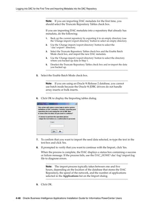 Logging into DAC for the First Time and Importing Metadata into the DAC Repository



                              Note:  If you are importing DAC metadata for the first time, you
                              should select the Truncate Repository Tables check box.

                              If you are importing DAC metadata into a repository that already has
                              metadata, do the following:
                              1.   Back up the current repository by exporting it to an empty directory (use
                                   the 'Change import/export directory' button to select an empty directory.
                              2.   Use the 'Change import/export directory' button to select the
                                   dacexport directory.
                              3.   Select the Truncate Repository Tables check box and the Enable Batch
                                   Mode check box, and import the new DAC metadata.
                              4.   Use the 'Change import/export directory' button to select the directory
                                   where you backed up data in Step 1.
                              5.   Deselect the Truncate Repository Tables check box and re-import the data
                                   you backed up.


                    5.   Select the Enable Batch Mode check box.


                              Note:   If you are using an Oracle 9i Release 2 database, you cannot
                              use batch mode because the Oracle 9i JDBC drivers do not handle
                              array inserts or bulk inserts.


                    6.   Click OK to display the Importing tables dialog.




                    7.   To confirm that you want to import the seed data selected, re-type the text in the
                         text box and click Yes.
                    8.   If prompted to verify that you want to continue with the Import, click Yes.
                         When the process is complete, the DAC displays a status box containing a success
                         or failure message. If the process fails, use the DAC_HOMEdaclogimport.log
                         file to diagnose errors.


                              Note:   The import process typically takes between one and five
                              hours, depending on the location of the database that stores the DAC
                              Repository, the speed of the network, and the number of applications
                              selected in the Applications list on the Import dialog.


                    9.   Click OK.




4-48 Oracle Business Intelligence Applications Installation Guide for Informatica PowerCenter Users
 