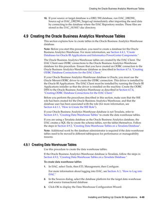 Creating the Oracle Business Analytics Warehouse Tables


             10. If your source or target database is a DB2/390 database, run DAC_DB2390_
                  Source.sql or DAC_DB2390_Target.sql immediately after importing the seed data
                  by connecting to the database where the DAC Repository resides. These files are
                  stored in the DAC_HOMEdac directory.


4.9 Creating the Oracle Business Analytics Warehouse Tables
             This section explains how to create tables in the Oracle Business Analytics Warehouse
             database.
             Note: Before you start this procedure, you need to create a database for the Oracle
             Business Analytics Warehouse. For more information, see Section 4.4.1, "Create
             Databases for Oracle BI Applications and Informatica PowerCenter Components."
             The Oracle Business Analytics Warehouse tables are created by the DAC Client. The
             DAC Client uses ODBC connections to the Oracle Business Analytics Warehouse
             database for this procedure. Ensure that you have created an ODBC connection to the
             Oracle Business Analytics Warehouse database as described in Section 4.7.4, "Creating
             ODBC Database Connections for the DAC Client."
             If your Oracle Business Analytics Warehouse database is Oracle, you must use the
             Oracle Merant ODBC driver to create the ODBC connection. This driver is installed by
             the Oracle BI Applications. The DAC Client must be installed by running the Oracle BI
             Applications installer so that the driver is installed on the machine. Create the ODBC
             DSN to the Oracle Business Analytics Warehouse as described in Section 4.7.4,
             "Creating ODBC Database Connections for the DAC Client."
             Before you perform the procedures described in this section, make sure that the SSE
             role has been created for the Oracle Business Analytics Warehouse, and that the
             database user has been associated with the role (for more information, see
             Section 4.4.1.1, "How to Create the SSE Role").
             If your Oracle Business Analytics Warehouse database is not Teradata, refer to
             Section 4.9.1, "Creating Data Warehouse Tables" to create the data warehouse tables.
             If you are using a Teradata database as the Oracle Business Analytics database, the
             DAC creates a SQL file to create the schema tables, not the tables themselves. Follow
             the steps in Section 4.9.2, "Creating Data Warehouse Tables on a Teradata Database".
             Note: Additional work by the database administrator is required if the data warehouse
             tables need to be moved to different tablespaces for performance or manageability
             reasons.


4.9.1 Creating Data Warehouse Tables
             Use this procedure to create the data warehouse tables.
             If the Oracle Business Analytics Warehouse database is Teradata, follow the steps in
             Section 4.9.2, "Creating Data Warehouse Tables on a Teradata Database."
             To create data warehouse tables
             1.   In DAC, select Tools, then ETL Management, then Configure.
                  For more information about logging into DAC, see Section A.1, "How to Log into
                  DAC."
             2.   In the Sources dialog, select the database platform for the target data warehouse
                  and source transactional database.
             3.   Click OK to display the Data Warehouse Configuration Wizard.


                                                    Installing and Setting Up Oracle BI Applications 4-49
 