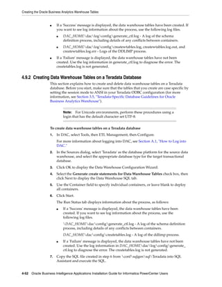 Creating the Oracle Business Analytics Warehouse Tables


                    ■    If a 'Success' message is displayed, the data warehouse tables have been created. If
                         you want to see log information about the process, use the following log files.
                         ■   DAC_HOMEdaclogconfiggenerate_ctl.log - A log of the schema
                             definition process, including details of any conflicts between containers.
                         ■   DAC_HOMEdaclogconfigcreatewtables.log, createwtables.log.out, and
                             createwtables.log.err - Logs of the DDLIMP process.
                    ■    If a 'Failure' message is displayed, the data warehouse tables have not been
                         created. Use the log information in generate_ctl.log to diagnose the error. The
                         createtables.log is not generated.


4.9.2 Creating Data Warehouse Tables on a Teradata Database
                    This section explains how to create and delete data warehouse tables on a Teradata
                    database. Before you start, make sure that the tables that you create are case specific by
                    setting the session mode to ANSI in your Teradata ODBC configuration (for more
                    information, see Section 3.5, "Teradata-Specific Database Guidelines for Oracle
                    Business Analytics Warehouse").


                             Note:   For Unicode environments, perform these procedures using a
                             login that has the default character set UTF-8.


                    To create data warehouse tables on a Teradata database
                    1.   In DAC, select Tools, then ETL Management, then Configure.
                         For more information about logging into DAC, see Section A.1, "How to Log into
                         DAC."
                    2.   In the Sources dialog, select 'Teradata' as the database platform for the source data
                         warehouse, and select the appropriate database type for the target transactional
                         database.
                    3.   Click OK to display the Data Warehouse Configuration Wizard.
                    4.   Select the Generate create statements for Data Warehouse Tables check box, then
                         click Next to display the Data Warehouse SQL tab.
                    5.   Use the Container field to specify individual containers, or leave blank to deploy
                         all containers.
                    6.   Click Start.
                         The Run Status tab displays information about the process, as follows:
                         ■   If a 'Success' message is displayed, the data warehouse tables have been
                             created. If you want to see log information about the process, use the
                             following log files.
                             DAC_HOMEdacconfiggenerate_ctl.log - A log of the schema definition
                             process, including details of any conflicts between containers.
                             DAC_HOMEdacconfigcreatetables.log - A log of the ddlimp process.
                         ■   If a 'Failure' message is displayed, the data warehouse tables have not been
                             created. Use the log information in DAC_HOMEdaclogconfiggenerate_
                             ctl.log to diagnose the error. The createtables.log is not generated.
                    7.   Copy the SQL file created in step 6 from confsqlgensqlTeradata into SQL
                         Assistant and execute the SQL.


4-52 Oracle Business Intelligence Applications Installation Guide for Informatica PowerCenter Users
 