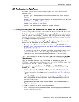 Configuring the DAC Server



4.10 Configuring the DAC Server
             This section contains instruction for configuring the DAC Server. It contains the
             following topics:
             ■    Section 4.10.1, "Configuring the Connection Between the DAC Server and DAC
                  Repository"
             ■    Section 4.10.2, "Setting Environment Variables to Enable Communication between
                  the DAC Server on UNIX and Informatica"
             ■    Section 4.10.3, "Starting the DAC Server"
             ■    Section 4.10.4, "Activating Join Indexes for Teradata Databases"


4.10.1 Configuring the Connection Between the DAC Server and DAC Repository
             You must configure the connection between the DAC Server and the DAC Repository.
             On Windows, you can use the DAC Client to configure a DAC Server that runs in the
             same DAC_HOMEdac directory. Optionally, or to configure a DAC Server installed
             in another directory or on another Windows machine, use the serverSetupPrompt.bat
             file to configure the repository connection.
             On UNIX or Linux, use the serverSetupPrompt.sh script to configure the connection
             between the DAC Server and the DAC Repository, as follows:
             ■    To configure the DAC Server repository connection using the DAC Client, see
                  Section 4.10.1.1, "How to Configure the DAC Server Repository Connection Using
                  the DAC Client (Windows)".
             ■    To configure the DAC Server repository connection using the serverSetupPrompt
                  scripts, see Section 4.10.1.2, "How to Configure the DAC Server Repository
                  Connection Using serverSetupPrompt Scripts (Windows, UNIX or Linux)".

             4.10.1.1 How to Configure the DAC Server Repository Connection Using the DAC
             Client (Windows)
             If the DAC Server is co-located with a configured DAC Client in the same DAC_
             HOMEdac directory, you can set the connection between the DAC Server and DAC
             Repository using the DAC Client, as described below.
             To configure the connection between the DAC Server and the DAC Repository
             using the DAC Client
             1.   In DAC, select Tools, then DAC Server Management, then DAC Server Setup.
                  For more information about logging into DAC, see Section A.1, "How to Log into
                  DAC."
                  Note: The DAC Repository that you connect to using the DAC Client is the one
                  that will store the DAC Server repository connection information that you will
                  specify in this procedure.
                  A confirmation dialog asks you to confirm that you want to configure the DAC
                  Repository connection.
             2.   Click Yes to display the Server Configuration dialog.
             3.   In the Repository Connection Information tab, enter the appropriate information,
                  as described in the table below.




                                                    Installing and Setting Up Oracle BI Applications 4-53
 