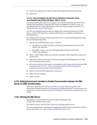Configuring the DAC Server


              4.   Click Test Connection to make sure the DAC Repository connection works.
              5.   Click Save.

              4.10.1.2 How to Configure the DAC Server Repository Connection Using
              serverSetupPrompt Scripts (Windows, UNIX or Linux)
              Use the serverSetupPrompt.sh to configure the connection between the DAC Server
              and the DAC Repository when the DAC Server is installed on UNIX or Linux, as
              described below. For more information on the DAC Server scripts, see Section A.7,
              "About the DAC Server Shell Scripts."
              Use the serverSetupPrompt.bat file to configure the connection between the DAC
              Server and the DAC Repository when the DAC Server is installed on Windows, as
              described below.
              To configure the connection between the DAC Server and the DAC Repository using
              the serverSetupPrompt files:
              1.   Run the serverSetupPrompt script, as follows:
                   ■   On Windows, double-click the serverSetupPrompt.bat located in the DAC_
                       HOMEdac directory.
                   ■   On UNIX or Linux, run serverSetupPrompt.sh located in the DAC_
                       HOME/dac directory.
              2.   Enter 1 in the 'Please make your selection' prompt to enter repository connection
                   information.
              3.   Enter the number for the type of database storing the DAC Repository from the
                   list of connection type choices.
              4.   Enter the connection information as described in the Connection Information table
                   in section Section 4.10.1.1, "How to Configure the DAC Server Repository
                   Connection Using the DAC Client (Windows)".
              5.   Enter 2 to test the DAC Repository connection.
              6.   Enter 5 to save changes.
              7.   Enter 6 to exit.


4.10.2 Setting Environment Variables to Enable Communication between the DAC
Server on UNIX and Informatica
              When you install the DAC Server on UNIX, you must define the path for the
              Informatica Domain file and set environment variables manually. For instructions, see
              Section A.6.2, "How to Set Environment Variables for DAC Server Communication on
              UNIX."


4.10.3 Starting the DAC Server
              On Windows, start the DAC Server by double-clicking the DAC_
              HOMEdacstartserver.bat script.
              On UNIX or Linux, start the DAC Server by executing startserver.sh.
              For more information on starting and stopping the DAC Server on Windows, UNIX or
              Linux, see Section A.4, "How to Start and Stop the DAC Server."




                                                     Installing and Setting Up Oracle BI Applications 4-55
 