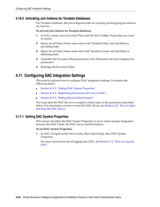 Configuring DAC Integration Settings



4.10.4 Activating Join Indexes for Teradata Databases
                    For Teradata databases, the preconfigured tasks for creating and dropping join indexes
                    are inactive.
                    To activate join indexes for Teradata databases
                    1.   In DAC, create a new Execution Plan with the list of Subject Areas that you want
                         to extract.
                    2.   Query for all Tasks whose name starts with 'Teradata Drop' and add them as
                         preceding tasks.
                    3.   Query for all Tasks whose name start with 'Teradata Create' and add them as
                         following tasks.
                    4.   Assemble the Execution Plan parameters in the Parameters tab and configure the
                         parameters.
                    5.   Redesign the Execution Plans.


4.11 Configuring DAC Integration Settings
                    This section explains how to configure DAC integration settings. It contains the
                    following topics:
                    ■    Section 4.11.1, "Setting DAC System Properties"
                    ■    Section 4.11.2, "Registering Informatica Services in DAC"
                    ■    Section 4.11.3, "Setting Physical Data Sources"
                    You must start the DAC Server to complete certain steps in the procedures described
                    below. For information on how to start the DAC Server, see Section A.4, "How to Start
                    and Stop the DAC Server."


4.11.1 Setting DAC System Properties
                    This section describes the DAC System Properties to set to ensure proper integration
                    between the DAC Client, the DAC Server and Informatica.
                    To set DAC System Properties
                    1.   In DAC, navigate to the Views menu, then select Setup, then DAC System
                         Properties.
                         For more information about logging into DAC, see Section A.1, "How to Log into
                         DAC."




4-56 Oracle Business Intelligence Applications Installation Guide for Informatica PowerCenter Users
 