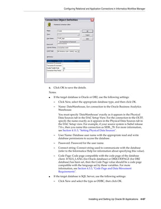 Configuring Relational and Application Connections in Informatica Workflow Manager




c.   Click OK to save the details.
Notes:
■    If the target database is Oracle or DB2, use the following settings:
     –   Click New, select the appropriate database type, and then click OK.
     –   Name: DataWarehouse, for connection to the Oracle Business Analytics
         Warehouse.
         You must specify 'DataWarehouse' exactly as it appears in the Physical
         Data Sources tab in the DAC Setup View. For the connection to the OLTP,
         specify the name exactly as it appears in the Physical Data Sources tab in
         the DAC Setup view. For example, if your source system is Siebel release
         7.8.x, then you name this connection as SEBL_78. For more information,
         see Section 4.11.3, "Setting Physical Data Sources".
     –   User Name: Database user name with the appropriate read and write
         database permissions to access the database.
     –   Password: Password for the user name.
     –   Connect string: Connect string used to communicate with the database
         (refer to the Informatica Help for information about specifying this value).
     –   Code Page: Code page compatible with the code page of the database
         client. If NLS_LANG (for Oracle database) or DB2CODPAGE (for DB2
         database) has been set, then the Code Page value should be a code page
         compatible with the language set by these variables. For more
         information, see Section 4.3.3, "Code Page and Data Movement
         Requirements".
■    If the target database is SQL Server, use the following settings:
     –   Click New and select the type as ODBC, then click OK.




                                      Installing and Setting Up Oracle BI Applications 4-67
 