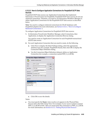 Configuring Relational and Application Connections in Informatica Workflow Manager


4.12.2.2 How to Configure Application Connections for PeopleSoft OLTP Data
Sources
PeopleSoft OLTP data sources use Application Connections that implement
Informatica's PowerConnect for PeopleSoft. PeopleSoft OLTP data sources do not use
relational connections. Therefore, you need to use Informatica Workflow Manager to
define Application Connections for the PeopleSoft OLTP data sources as described
below.
Note: You need to configure relational connections for OLAP databases with
PeopleSoft adapters (for more information, see Section 4.12.2.1, "How to Configure
Relational Connections.").
To configure Application Connections for PeopleSoft OLTP data sources:
1.   In Informatica PowerCenter Workflow Manager, select Connections, then
     Application, to display the Application Connection Browser dialog.
     You need to create an Application Connection for each PeopleSoft transactional
     (OLTP) data source.
2.   For each Application Connection that you need to create, do the following.
     a.   Click New to display the Select Subtype dialog, select the appropriate
          database type (for example, PeopleSoft Oracle), then click OK to display the
          Connection Object Definition dialog.
     b.   Use the Connection Object Definition dialog to define an Application
          Connection (for example, a connection named PSFT_9_0_HCM).




     c.   Click OK to save the details.
Notes:
■    You must specify the Name value exactly as it appears in the Physical Data
     Sources tab in the DAC Setup View. For example, if your source system is named
     PSFT_9_0_HCM in DAC, then you must name this connection as PSFT_9_0_HCM.
     For more information, see Section 4.11.3, "Setting Physical Data Sources".



                                           Installing and Setting Up Oracle BI Applications 4-69
 