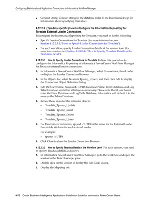 Configuring Relational and Application Connections in Informatica Workflow Manager


                    ■    Connect string: Connect string for the database (refer to the Informatica Help for
                         information about specifying this value).

                    4.12.2.3 (Teradata specific) How to Configure the Informatica Repository for
                    Teradata External Loader Connections
                    To configure the Informatica Repository for Teradata, you need to do the following:
                    ■    Specify Loader Connections for Teradata (for more information, see
                         Section 4.12.2.3.1, "How to Specify Loader Connections for Teradata").
                    ■    For each workflow, specify Loader Connection details at the session level (for
                         more information, see Section 4.12.2.3.2, "How to Specify Teradata Details at the
                         Workflow Level").

                    4.12.2.3.1 How to Specify Loader Connections for Teradata Follow this procedure to
                    configure the Informatica Repository in Informatica PowerCenter Workflow Manager
                    for Teradata external loader connections.
                    1.   In Informatica PowerCenter Workflow Manager, select Connections, then Loader
                         to display the Loader Connection Browser.
                    2.   In the Objects list, select Teradata_Tpump_Upsert, and then click Edit to display
                         the Connection Object Definition dialog.
                    3.   Edit the User Name, Password, TDPID, Database Name, Error Database, and Log
                         Table Database, and other attributes as necessary. Please note that if you do not
                         enter the Error Database and Log Table Database, Informatica will default it to the
                         same as the Tables Database.
                    4.   Repeat these steps for the following objects:
                         –    Teradata_Tpump_Update
                         –    Teradata_Tpump_Insert
                         –    Teradata_Tpump_Delete
                         –    Teradata_Tpump_Upsert
                    5.   For Unicode environments, append -c UTF8 to the value for the External Loader
                         Executable attribute for each external loader.
                         For example:
                         –    tpump -c UTF8
                    6.   Click Close to close the Loader Connection Browser.

                    4.12.2.3.2 How to Specify Teradata Details at the Workflow Level For each session, you need
                    to specify Teradata details, as follows:
                    1.   In Informatica PowerCenter Workflow Manager, go to the workflow and open the
                         session in the Task Developer pane.
                    2.   Double-click on the session to display the Edit Tasks dialog.
                    3.   Display the Mapping tab.




4-70 Oracle Business Intelligence Applications Installation Guide for Informatica PowerCenter Users
 