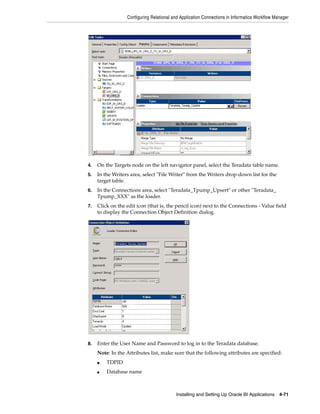 Configuring Relational and Application Connections in Informatica Workflow Manager




4.   On the Targets node on the left navigator panel, select the Teradata table name.
5.   In the Writers area, select "File Writer" from the Writers drop-down list for the
     target table.
6.   In the Connections area, select "Teradata_Tpump_Upsert" or other "Teradata_
     Tpump_XXX" as the loader.
7.   Click on the edit icon (that is, the pencil icon) next to the Connections - Value field
     to display the Connection Object Definition dialog.




8.   Enter the User Name and Password to log in to the Teradata database.
     Note: In the Attributes list, make sure that the following attributes are specified:
     ■   TDPID
     ■   Database name



                                          Installing and Setting Up Oracle BI Applications 4-71
 