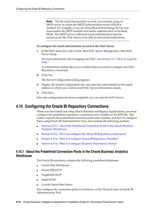 Configuring the Oracle BI Repository Connections



                              Note:  For the email functionality to work, you must be using an
                              SMTP server in which the SMTP authentication mode LOGIN is
                              enabled. For example, if you are using Microsoft Exchange Server, you
                              must enable the SMTP module and enable authentication in the Basic
                              Mode. The SMTP server outbound email authentication must be
                              turned on for the DAC Server to be able to send email notifications.


                    To configure the email administrator account in the DAC Server
                    1.   In the DAC menu bar, select Tools, then DAC Server Management, then DAC
                         Server Setup.
                         For more information about logging into DAC, see Section A.1, "How to Log into
                         DAC."
                         A confirmation dialog asks you to confirm that you want to configure the DAC
                         Repository connection.
                    2.   Click Yes.
                         The Server Configuration dialog appears.
                    3.   Display the Email Configuration tab, and enter the email details for the email
                         address to which you want to send DAC Server information emails.
                    4.   Click Save.
                    Once the configuration has been completed, you can start the DAC Server.


4.15 Configuring the Oracle BI Repository Connections
                    When you first install and setup Oracle Business Intelligence Applications, you must
                    configure the predefined repository connections and variables in the RPD file. This
                    section explains the predefined connection pools and variables, and how to configure
                    them using Oracle BI Administration Tool, and contains the following sections:
                    ■    Section 4.15.1, "About the Predefined Connection Pools in the Oracle Business
                         Analytics Warehouse"
                    ■    Section 4.15.2, "How to Configure the Oracle BI Repository Connections"
                    ■    Section 4.15.3, "How to Configure Oracle BI Repository Variables"
                    ■    Section 4.15.4, "How to Configure Dynamic Data Source Names"


4.15.1 About the Predefined Connection Pools in the Oracle Business Analytics
Warehouse
                    The Oracle BI repository contains the following predefined databases:
                    ■    Oracle Data Warehouse
                    ■    Oracle EBS OLTP
                    ■    PeopleSoft OLTP
                    ■    Siebel OLTP
                    ■    Loyalty Input Data Source
                    You configure the connection pools for databases in the Physical layer in Oracle BI
                    Administration Tool.


4-74 Oracle Business Intelligence Applications Installation Guide for Informatica PowerCenter Users
 