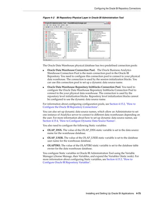 Configuring the Oracle BI Repository Connections


Figure 4–2 BI Repository Physical Layer in Oracle BI Administration Tool




The Oracle Data Warehouse physical database has two predefined connection pools:
■   Oracle Data Warehouse Connection Pool. The Oracle Business Analytics
    Warehouse Connection Pool is the main connection pool in the Oracle BI
    Repository. You need to configure this connection pool to connect to your physical
    data warehouse. The connection is used by the session initialization blocks. You
    can use this connection pool to set up a dynamic data source name.
■   Oracle Data Warehouse Repository Initblocks Connection Pool. You need to
    configure the Oracle Data Warehouse Repository Initblocks Connection Pool to
    connect to the your physical data warehouse. The connection is used by the
    repository level initialization blocks. Repository level initialization blocks cannot
    be configured to use the dynamic data source name.
For information about configuring configuration pools, see Section 4.15.2, "How to
Configure the Oracle BI Repository Connections".
You can also set up dynamic data source names, which allow an Administrator to set
one instance of Analytics server to connect to different data warehouses depending on
the user. For more information about how to set up dynamic data source names, see
Section 4.15.4, "How to Configure Dynamic Data Source Names".
You also need to configure the following Static variables:
■   OLAP_DSN. The value of the OLAP_DSN static variable is set to the data source
    name for the warehouse database.
■   OLAP_USER. The value of the OLAP_USER static variable is set to the database
    user name for the warehouse database.
■   OLAPTBO. The value of the OLAPTBO static variable is set to the database table
    owner for the data warehouse database.
You configure Static variables in Oracle BI Administration Tool using the Variable
Manager (choose Manage, then Variables, and expand the VariablesStatic node). For
more information about configuring Static variables, see Section 4.15.3, "How to
Configure Oracle BI Repository Variables".




                                       Installing and Setting Up Oracle BI Applications 4-75
 