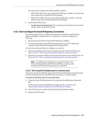 Configuring the Oracle BI Repository Connections


                   You also need to configure the following Static variables:
                   –   PSFT_OLTP_DSN. The value of the OLTP_DSN static variable is set to the data
                       source name for the PeopleSoft OLTP database.
                   –   PSFT_OLTP_USER. The value of the OLTP_USER static variable is set to the
                       database user name for the PeopleSoft OLTP database.
              ■    Loyalty Input Data Source:
                   –   Loyalty Input Connection Pool. The Loyalty Input Connection Pool is used to
                       connect to the Loyalty OLTP system.


4.15.2 How to Configure the Oracle BI Repository Connections
              The section explains how to configure the repository connections used by Oracle
              Business Intelligence Applications. At a minimum, you need to configure the
              following:
              ■    the connection pool for the 'Oracle Data Warehouse' database.
              ■    the connection pool for each OLTP data source that you want to deploy (for
                   example, Oracle EBS OLTP, PeopleSoft OLTP, Siebel OLTP).
              For each connection pool that you configure, you need to:
              ■    Specify the database type for each connection pool (for more information, see
                   Section 4.15.2.1, "How to specify the database type for connection pools").
              ■    Specify the connection details for each connection pool (for more information, see
                   Section 4.15.2.1, "How to specify the database type for connection pools").


                       Note:  No additional configuration is required for Oracle’s JD
                       Edwards EnterpriseOne and JD Edwards World, as both use the
                       standard Oracle Data Warehouse physical connection.


              4.15.2.1 How to specify the database type for connection pools
              You need to specify the database type for the Oracle Data Warehouse connection pool,
              and the connection pool for each OLTP data source that you wish to deploy.
              To specify the database type for connection pools
              1.   Using the Oracle BI Administration Tool, open the OracleBIAnalyticsApps.rpd
                   file.
                   For the location of the OracleBIAnalyticsApps.rpd file, see Section 4.16,
                   "Deploying the Metadata Repository and Presentation Catalog."
              2.   In the Physical pane, double-click the Oracle Data Warehouse object.
              3.   Display the General tab.




                                                      Installing and Setting Up Oracle BI Applications 4-77
 