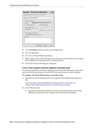 Configuring the Oracle BI Repository Connections




                    4.   Use the Database field to specify your database type.
                    5.   Save the repository.
                    6.   Click Yes to Check Global Consistency.
                    7.   Repeat steps 1-6 for each OLTP data source that you want to deploy (for example,
                         Oracle EBS OLTP, PeopleSoft OLTP, and Siebel OLTP).
                    8.   Click OK when the Warnings are displayed.

                    4.15.2.2 How to specify connection details for connection pools
                    You need to specify the connection details for the Oracle Data Warehouse connection
                    pool, and the connection pool for each OLTP data source that you want to deploy.
                    To configure the Oracle BI Repository connection pools
                    1.   Using the Oracle BI Administration Tool, open the OracleBIAnalyticsApps.rpd
                         file.
                         For the location of the OracleBIAnalyticsApps.rpd file, see Section 4.16,
                         "Deploying the Metadata Repository and Presentation Catalog."
                    2.   In the Physical pane:
                         a.   Expand the Oracle Data Warehouse node, and double-click the Oracle Data
                              Warehouse Connection Pool to display the Connection Pool dialog.




4-78 Oracle Business Intelligence Applications Installation Guide for Informatica PowerCenter Users
 