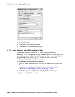 Configuring the Oracle BI Repository Connections




                    4.   Save the repository.
                    5.   Click Yes to Check Global Consistency.
                    6.   Click OK when the Warnings are displayed.


4.15.3 How to Configure Oracle BI Repository Variables
                    The section explains how to configure the Oracle BI Repository variables.
                    Note: If you want to deploy multi-calendar with Oracle Financial Analytics, you must
                    have enabled a number of Initialization Blocks that are disabled out-of-the-box. For
                    more information, see Chapter 3 in Oracle Business Intelligence Applications
                    Configuration Guide for Informatica PowerCenter Users.
                    To configure the Oracle BI Repository variables
                    1.   Using the Oracle BI Administration Tool, open the OracleBIAnalyticsApps.rpd
                         file.
                         For the location of the OracleBIAnalyticsApps.rpd file, see Section 4.16,
                         "Deploying the Metadata Repository and Presentation Catalog."
                    2.   On the Manage menu, click Variables to display the Variable Manager.
                    3.   Expand the VariablesStatic node.




4-80 Oracle Business Intelligence Applications Installation Guide for Informatica PowerCenter Users
 