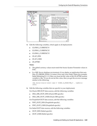 Configuring the Oracle BI Repository Connections




4.   Edit the following variables, which apply to all deployments:
     ■   GLOBAL_CURRENCY1
     ■   GLOBAL_CURRENCY2
     ■   GLOBAL_CURRENCY3
     ■   OLAP_DSN
     ■   OLAP_USER
     ■   OLAPTBO
     Notes:
     ■   The global currency values must match the Source System Parameter values in
         DAC.
     ■   In a SQL Server database environment, if you deploy an application that uses
         Dim_W_ORDER_ITEM_F_Contact_First_and_Last_Order_Dates (for example,
         Siebel Marketing 8.1.1.1), then you must set the value of the OLAPTBO session
         variable to 'dbo'. If you do not set this value, then you get the an error message
         similar to the following:
         [SQL Server]Invalid object name @ 'SIEBEL.W_ORDERITEM_F'.. [nQSError:
         16002]

5.   Edit the following variables that are specific to your deployment:
     For Oracle EBS OLTP data sources, edit the following variables:
     ■   ORA_EBS_OLTP_DSN (Oracle EBS-specific)
     ■   ORA_EBS_OLTP_USER (Oracle EBS-specific)
     For PeopleSoft OLTP data sources, edit the following variables:
     ■   PSFT_OLTP_DSN (PeopleSoft-specific)
     ■   PSFT_OLTP_USER (PeopleSoft-specific)
     For Siebel OLTP data sources, edit the following variables:
     ■   OLTP_DSN (Siebel-specific)
     ■   OLTP_USER (Siebel-specific)


                                        Installing and Setting Up Oracle BI Applications 4-81
 
