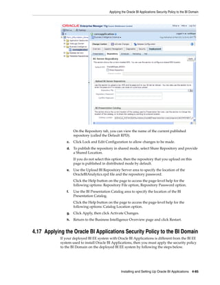 Applying the Oracle BI Applications Security Policy to the BI Domain




                     On the Repository tab, you can view the name of the current published
                     repository (called the Default RPD).
                c.   Click Lock and Edit Configuration to allow changes to be made.
                d.   To publish the repository in shared mode, select Share Repository and provide
                     a Shared Location.
                     If you do not select this option, then the repository that you upload on this
                     page is published in distributed mode by default.
                e.   Use the Upload BI Repository Server area to specify the location of the
                     OracleBIAnalytics.rpd file and the repository password.
                     Click the Help button on the page to access the page-level help for the
                     following options: Repository File option, Repository Password option.
                f.   Use the BI Presentation Catalog area to specify the location of the BI
                     Presentation Catalog.
                     Click the Help button on the page to access the page-level help for the
                     following options: Catalog Location option.
                g.   Click Apply, then click Activate Changes.
                h.   Return to the Business Intelligence Overview page and click Restart.


4.17 Applying the Oracle BI Applications Security Policy to the BI Domain
            If your deployed BI EE system with Oracle BI Applications is different from the BI EE
            system used to install Oracle BI Applications, then you must apply the security policy
            to the BI Domain on the deployed BI EE system by following the steps below.




                                                    Installing and Setting Up Oracle BI Applications 4-85
 