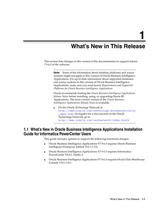 1
                                  1What’s New in This Release

            This section lists changes in this version of the documentation to support release
            7.9.6.3 of the software.


                    Note:   Some of the information about database platforms and source
                    systems might not apply to this version of Oracle Business Intelligence
                    Applications. For up-to-date information about supported databases
                    and source systems in this version of Oracle Business Intelligence
                    Applications, make sure you read System Requirements and Supported
                    Platforms for Oracle Business Intelligence Applications.
                    Oracle recommends reading the Oracle Business Intelligence Applications
                    Release Notes before installing, using, or upgrading Oracle BI
                    Applications. The most current version of the Oracle Business
                    Intelligence Applications Release Notes is available:
                    ■   On the Oracle Technology Network at
                        http://www.oracle.com/technology/documentation/bi
                        _apps.html (to register for a free account on the Oracle
                        Technology Network, go to
                        http://www.oracle.com/technetwork/index.html).


1.1 What’s New in Oracle Business Intelligence Applications Installation
Guide for Informatica PowerCenter Users
            This guide includes updates to support the following functional changes:
            ■   Oracle Business Intelligence Applications V7.9.6.3 requires Oracle Business
                Intelligence Enterprise Edition V11.1.1.5.0.
            ■   Oracle Business Intelligence Applications V7.9.6.3 requires Informatica
                PowerCenter V9.0.1. Hotfix 2.
            ■   Oracle Business Intelligence Applications V7.9.6.3 requires Oracle Data Warehouse
                Console V10.1.3.4.1.




                                                                     What’s New in This Release   1-1
 