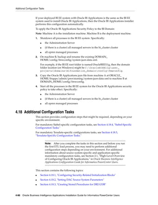 Additional Configuration Tasks


                     If your deployed BI EE system with Oracle BI Applications is the same as the BI EE
                     system used to install Oracle BI Applications, then the Oracle BI Applications installer
                     performs this configuration automatically.
                     To apply the Oracle BI Applications Security Policy to the BI Domain:
                     Note: Machine A is the installation machine. Machine B is the deployment machine.
                     1.   Shutdown all processes in the BI EE system. Specifically:
                          ■      the Administration Server
                          ■      (if there is a cluster) all managed servers in the bi_cluster cluster
                          ■      all opmn managed processes
                     2.   On machine B, backup and rename the existing DOMAIN_
                          HOME/config/fmwconfig/system-jazn-data.xml.
                          For example, if the BI EE root folder is named OracleBIEE11g, then the domain
                          folder location (on Windows) might be C:OracleBIEE11guser_
                          projectsdomainsbifoundation_domainconfigfmwconfig.
                     3.   Copy the Oracle BI Applications jazn file from machine A at ORACLE_
                          HOME/biapps/admin/provisioning/system-jazn-data.xml to machine B at
                          DOMAIN_HOME/config/fmwconfig.
                     4.   Start all the processes in the BI EE system for the Oracle BI Applications security
                          policy to take effect. Specifically:
                          ■      the Administration Server
                          ■      (if there is a cluster) all managed servers in the bi_cluster cluster
                          ■      all opmn managed processes


4.18 Additional Configuration Tasks
                     This section provides configuration steps that might be required, depending on your
                     specific environment.
                     For mandatory Siebel-specific configuration tasks, see Section 4.18.4, "Siebel-Specific
                     Configuration Tasks."
                     For mandatory Teradata-specific configurations tasks, see Section 4.18.5,
                     "Teradata-Specific Configuration Tasks."


                                 Note:    After you complete the tasks in this section and before you run
                                 the first ETL load process, you may need to perform additional
                                 configuration steps depending on your environment. For additional
                                 information about source system-specific and application-specific
                                 mandatory configuration tasks, see Section 2.1, "High-Level Overview
                                 of Configuring Oracle BI Applications," in Oracle Business Intelligence
                                 Applications Configuration Guide for Informatica PowerCenter Users.


                     This section contains the following topics:
                     ■    Section 4.18.1, "Configuring Security-Related Initialization Blocks"
                     ■    Section 4.18.2, "Setting DAC Source System Parameters"
                     ■    Section 4.18.3, "Creating Stored Procedures for DB2-UDB"



4-86 Oracle Business Intelligence Applications Installation Guide for Informatica PowerCenter Users
 