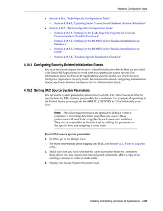 Additional Configuration Tasks


              ■    Section 4.18.4, "Siebel-Specific Configuration Tasks"
                   –   Section 4.18.4.1, "Updating Siebel Transactional Database Schema Definitions"
              ■    Section 4.18.5, "Teradata-Specific Configuration Tasks"
                   –   Section 4.18.5.1, "Setting Up the Code Page File Property for Unicode
                       Environments on Teradata Databases"
                   –   Section 4.18.5.2, "Setting Up the HOSTS File for Teradata Installations on
                       Windows"
                   –   Section 4.18.5.3, "Setting Up the HOSTS File for Teradata Installations on
                       UNIX"
                   –   Section 4.18.5.4, "Teradata-Specific Installation Checklist"


4.18.1 Configuring Security-Related Initialization Blocks
              You may need to configure the security-related initialization blocks that are provided
              with Oracle BI Applications to work with your particular source system. For
              information about the Oracle BI Applications security model, see Oracle Business
              Intelligence Applications Security Guide. For information about configuring initialization
              blocks, see Oracle Business Intelligence Server Administration Guide.


4.18.2 Setting DAC Source System Parameters
              You set source system parameters (also known as DAC ETL Preferences) in DAC to
              specify how the ETL routines process data for a container. For example, if operating in
              the United States, you might set the $$DLFT_COUNTRY to 'USA' to identify your
              data.


                       Note:   The following preferences are applied to all tasks within a
                       container. If extracting data from more than one source, these
                       preferences will need to be re-applied to each associated container.
                       They can be overridden at the task level by adding the parameter to
                       the specific task and assigning a value there.


              To set DAC source system parameters
              1.   In DAC, go to the Design view.
                   For more information about logging into DAC, see Section A.1, "How to Log into
                   DAC."
              2.   Make sure that you have selected the correct container from the containers
                   drop-down list. You cannot edit preconfigured containers. Make a copy of an
                   existing container in order to make edits.
              3.   Display the Source System Parameters tab.




                                                      Installing and Setting Up Oracle BI Applications 4-87
 