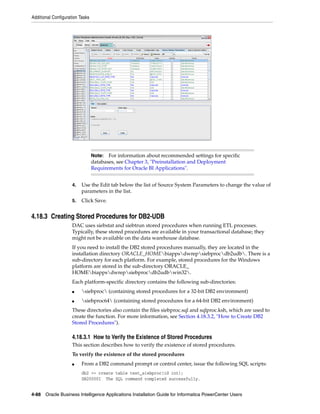 Additional Configuration Tasks




                                 Note:  For information about recommended settings for specific
                                 databases, see Chapter 3, "Preinstallation and Deployment
                                 Requirements for Oracle BI Applications".


                     4.   Use the Edit tab below the list of Source System Parameters to change the value of
                          parameters in the list.
                     5.   Click Save.


4.18.3 Creating Stored Procedures for DB2-UDB
                     DAC uses siebstat and siebtrun stored procedures when running ETL processes.
                     Typically, these stored procedures are available in your transactional database; they
                     might not be available on the data warehouse database.
                     If you need to install the DB2 stored procedures manually, they are located in the
                     installation directory ORACLE_HOMEbiappsdwrepsiebprocdb2udb. There is a
                     sub-directory for each platform. For example, stored procedures for the Windows
                     platform are stored in the sub-directory ORACLE_
                     HOMEbiappsdwrepsiebprocdb2udbwin32.
                     Each platform-specific directory contains the following sub-directories:
                     ■    siebproc (containing stored procedures for a 32-bit DB2 environment)
                     ■    siebproc64 (containing stored procedures for a 64-bit DB2 environment)
                     These directories also contain the files siebproc.sql and sqlproc.ksh, which are used to
                     create the function. For more information, see Section 4.18.3.2, "How to Create DB2
                     Stored Procedures").

                     4.18.3.1 How to Verify the Existence of Stored Procedures
                     This section describes how to verify the existence of stored procedures.
                     To verify the existence of the stored procedures
                     ■    From a DB2 command prompt or control center, issue the following SQL scripts:
                          db2 => create table test_siebproc(id int);
                          DB20000I The SQL command completed successfully.


4-88 Oracle Business Intelligence Applications Installation Guide for Informatica PowerCenter Users
 