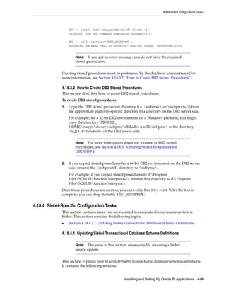 Additional Configuration Tasks



                   db2 => insert into test_siebproc(id) values (1);
                   DB20000I The SQL command completed successfully.

                   db2 => call siebtrun('TEST_SIEBPROC');
                   SQL0805N Package "NULLID.SYSSH200" was not found.        SQLSTATE=51002


                       Note:   If you get an error message, you do not have the required
                       stored procedures.


              Creating stored procedures must be performed by the database administrator (for
              more information, see Section 4.18.3.2, "How to Create DB2 Stored Procedures").

              4.18.3.2 How to Create DB2 Stored Procedures
              This section describes how to create DB2 stored procedures.
              To create DB2 stored procedures
              1.   Copy the DB2 stored procedure directory (i.e. siebproc or siebproc64) from
                   the appropriate platform-specific directory to a directory on the DB2 server side.
                   For example, for a 32-bit DB2 environment on a Windows platform, you might
                   copy the directory ORACLE_
                   HOMEbiappsdwrepsiebprocdb2udbwin32siebproc to the directory
                   SQLLIBfunction on the DB2 server side.


                       Note:  For more information about the location of DB2 stored
                       procedures, see Section 4.18.3, "Creating Stored Procedures for
                       DB2-UDB").


              2.   If you copied stored procedures for a 64-bit DB2 environment, on the DB2 server
                   side, rename the siebproc64 directory to siebproc.
                   For example, if you copied stored procedures to d:Program
                   FilesSQLLIBfunctionsiebproc64, rename this directory to d:Program
                   FilesSQLLIBfunctionsiebproc.
              Once these procedures are created, you can verify that they exist. After the test is
              complete, you can drop the table TEST_SIEBPROC.


4.18.4 Siebel-Specific Configuration Tasks
              This section contains tasks you are required to complete if your source system is
              Siebel. This section contains the following topics:
              ■    Section 4.18.4.1, "Updating Siebel Transactional Database Schema Definitions"

              4.18.4.1 Updating Siebel Transactional Database Schema Definitions

                       Note:   The steps in this section are required if are using a Siebel
                       source system.


              This section explains how to update Siebel transactional database schema definitions.
              It contains the following sections:


                                                      Installing and Setting Up Oracle BI Applications 4-89
 