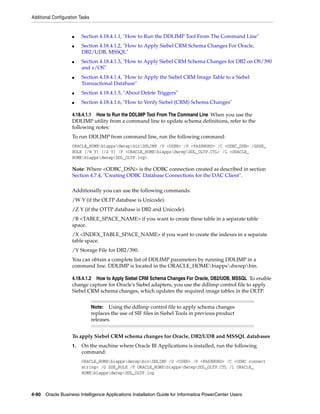 Additional Configuration Tasks


                     ■    Section 4.18.4.1.1, "How to Run the DDLIMP Tool From The Command Line"
                     ■    Section 4.18.4.1.2, "How to Apply Siebel CRM Schema Changes For Oracle,
                          DB2/UDB, MSSQL"
                     ■    Section 4.18.4.1.3, "How to Apply Siebel CRM Schema Changes for DB2 on OS/390
                          and z/OS"
                     ■    Section 4.18.4.1.4, "How to Apply the Siebel CRM Image Table to a Siebel
                          Transactional Database"
                     ■    Section 4.18.4.1.5, "About Delete Triggers"
                     ■    Section 4.18.4.1.6, "How to Verify Siebel (CRM) Schema Changes"

                     4.18.4.1.1 How to Run the DDLIMP Tool From The Command Line When you use the
                     DDLIMP utility from a command line to update schema definitions, refer to the
                     following notes:
                     To run DDLIMP from command line, run the following command:
                     ORACLE_HOMEbiappsdwrepbinDDLIMP /U <USER> /P <PASSWORD> /C <ODBC_DSN> /GSSE_
                     ROLE [/W Y] [/Z Y] /F <ORACLE_HOMEbiappsdwrepDDL_OLTP.CTL> /L <ORACLE_
                     HOMEbiappsdwrepDDL_OLTP.log>

                     Note: Where <ODBC_DSN> is the ODBC connection created as described in section
                     Section 4.7.4, "Creating ODBC Database Connections for the DAC Client".

                     Additionally you can use the following commands:
                     /W Y (if the OLTP database is Unicode).
                     /Z Y (if the OTTP database is DB2 and Unicode).
                     /B <TABLE_SPACE_NAME> if you want to create these table in a separate table
                     space.
                     /X <INDEX_TABLE_SPACE_NAME> if you want to create the indexes in a separate
                     table space.
                     /Y Storage File for DB2/390.
                     You can obtain a complete list of DDLIMP parameters by running DDLIMP in a
                     command line. DDLIMP is located in the ORACLE_HOMEbiappsdwrepbin.

                     4.18.4.1.2 How to Apply Siebel CRM Schema Changes For Oracle, DB2/UDB, MSSQL To enable
                     change capture for Oracle's Siebel adapters, you use the ddlimp control file to apply
                     Siebel CRM schema changes, which updates the required image tables in the OLTP.


                                 Note:   Using the ddlimp control file to apply schema changes
                                 replaces the use of SIF files in Siebel Tools in previous product
                                 releases.


                     To apply Siebel CRM schema changes for Oracle, DB2/UDB and MSSQL databases
                     1.   On the machine where Oracle BI Applications is installed, run the following
                          command:
                          ORACLE_HOMEbiappsdwrepbinDDLIMP /U <USER> /P <PASSWORD> /C <ODBC connect
                          string> /G SSE_ROLE /F ORACLE_HOMEbiappsdwrepDDL_OLTP.CTL /L ORACLE_
                          HOMEbiappsdwrepDDL_OLTP.log



4-90 Oracle Business Intelligence Applications Installation Guide for Informatica PowerCenter Users
 