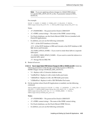 Additional Configuration Tasks



         Note:   If you are applying schema changes to a Siebel CRM release
         6.3, specify DDL_OLTP_63.CTL as the /F parameter instead of DDL_
         OLTP.CTL.


     For example:
     DDLIMP /U SADMIN /P SADMIN /C SIEBEL_OLTP /G SSE_ROLE /F ORACLE_
     HOMEbiappsdwrepDDL_OLTP.CTL /L ORACLE_HOMEbiappsdwrepDDL_OLTP.log

     Notes:
     –   /P <PASSWORD> - The password for Oracle's CRM OLTP.
     –   /C <ODBC connect string> - The name of the ODBC connect string.
     –   For Oracle databases, use the Oracle Merant ODBC Drivers (installed with
         Oracle BI Applications).
     –   In addition, you can use the following commands:
         /W Y - (if the OLTP database is Unicode).
         /Z Y - (if the OLTP database is DB2 and Unicode or the OLTP database is MS
         SQL Server and Unicode).
         /B <TABLE_SPACE_NAME> - If you want to create these table in a separate
         table space.
         /X <INDEX_TABLE_SPACE_NAME> - If you want to create the indexes in a
         separate table. space.
         /Y - Storage File for DB2/390.
2.   Restart all servers.

4.18.4.1.3 How to Apply Siebel CRM Schema Changes for DB2 on OS/390 and z/OS 1.Edit the
     following parameters in the Storage control files located in ORACLE_
     HOMEbiappsdwrepSTORAGE_DDL_OLTP.CTL:
     –   %1 - Replace with a 2 character database name.
     –   %indBufPool - Replace it with a index buffer pool name.
     –   %4kBulfPool - Replace it with a 4k TBS buffer pool name.
     –   %32kBufPool - Replace it with a 32K TBS Buffer Pool name.
2.   On the machine where Oracle BI Applications is installed, run the following
     command:
     ORACLE_HOMEbiappsdwrepbinDDLIMP /U <USER> /P <PASSWORD> /C <ODBC_CSN> /G
     SSE_ROLE /F ORACLE_HOMEbiappsdwrepDDL_OLTP_DB290.CTL /L ORACLE_
     HOMEbiappsdwrepDDL_OLTP.log /5 Y /A <SCHEMA_OWNER> /Y ORACLE_
     HOMEbiappsdwrepSTORAGE_DDL_OLTP.CTL

     Notes:
     –   /P <PASSWORD> - The password for Oracle's CRM OLTP.
     –   /C <ODBC connect string> - The name of the ODBC connect string.
     –   For Oracle databases, use the Oracle Merant ODBC Drivers.
     –   In addition, you can use the following commands:



                                       Installing and Setting Up Oracle BI Applications 4-91
 