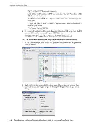 Additional Configuration Tasks


                                 /W Y - (if the OLTP database is Unicode).
                                 /Z Y - (if the OLTP database is DB2 and Unicode or the OLTP database is MS
                                 SQL Server and Unicode).
                                 /B <TABLE_SPACE_NAME> - If you want to create these table in a separate
                                 table space.
                                 /X <INDEX_TABLE_SPACE_NAME> - If you want to create the indexes in a
                                 separate table. space.
                                 /Y - Storage File for DB2/390.
                     3.   To create indexes for the tables created, run the following SQL Script from the DB2
                          command line utility connected to your OLTP Schema:
                          ORACLE_HOMEbiappsdwrepCreate_OLTP_Db2390_index.sql

                     4.18.4.1.4    How to Apply the Siebel CRM Image Table to a Siebel Transactional Database
                     1.   In DAC, select Design, then Tables, and query for tables where the Image Suffix
                          value is not null.




                     2.   Right click over the returned tables, then select 'Change Capture scripts', then
                          'Generate image and trigger scripts' to display the Triggers And Image Tables
                          dialog.




4-92 Oracle Business Intelligence Applications Installation Guide for Informatica PowerCenter Users
 