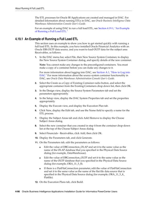 About Running A Full Load ETL


                   The ETL processes for Oracle BI Applications are created and managed in DAC. For
                   detailed information about running ETLs in DAC, see Oracle Business Intelligence Data
                   Warehouse Administration Console User’s Guide.
                   For an example of using DAC to run a full load ETL, see Section 4.19.1, "An Example
                   of Running a Full Load ETL."


4.19.1 An Example of Running a Full Load ETL
                   This section uses an example to show you how to get started quickly with running a
                   full load ETL. In this example, you have installed Oracle Financial Analytics with an
                   Oracle EBS OLTP data source, and you want to load OLTP data for the subject area
                   Receivables, as follows:
                   1.   In the DAC menu bar, select File, then New Source System Container, to display
                        the New Source System Container dialog, and specify details of the new container.
                        Note: You cannot make any changes to the preconfigured containers. You must
                        make a copy of a container before you can make any changes to it.
                        For more information about logging into DAC, see Section A.1, "How to Log into
                        DAC." For more information about the source system container functionality in
                        DAC, see Oracle Data Warehouse Administration Console User’s Guide.
                   2.   Select the Create as a Copy of Existing Container radio button, and select the
                        appropriate container from the Existing Containers drop-down list, then click OK.
                   3.   In the Design view, display the Source System Parameters tab and set the
                        parameters appropriately.
                   4.   In the Setup view, display the DAC System Properties tab and set the properties
                        appropriately.
                   5.   Display the Execute view, and display the Execution Plan tab.
                   6.   Click New, display the Edit tab, and use the Name field to specify a name for the
                        ETL process.
                   7.   Display the Subject Areas tab and click Add/Remove to display the Choose
                        Subject Areas dialog.
                   8.   Select the new container that you created in step 4 from the container drop-down
                        list at the top of the Choose Subject Areas dialog.
                   9.   Select Financials - Receivables, click Add, then click OK.
                   10. Display the Parameters tab, and click Generate.

                   11. On the Parameters tab, edit the parameters as follows:

                        ■   Edit the value of DBConnection_OLAP and set it to the same value as the
                            name of the OLAP database that you specified in the Physical Data Source
                            dialog (for example, DataWarehouse).
                        ■   Edit the value of DBConnection_OLTP and set it to the same value as the
                            name of the OLTP database that you specified in the Physical Data Source
                            dialog (for example, ORA_11_5_8).
                        ■   If there is a FlatFileConnection parameter, edit the value of FlatFileConnection
                            and set it to the same value as the name of the flat file data source that is
                            specified in the Physical Data Source dialog (for example, ORA_11_5_8_
                            Flatfile).
                   12. On the Execution Plans tab, click Build.



4-96 Oracle Business Intelligence Applications Installation Guide for Informatica PowerCenter Users
 