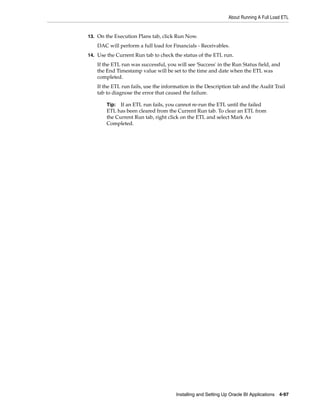 About Running A Full Load ETL


13. On the Execution Plans tab, click Run Now.
    DAC will perform a full load for Financials - Receivables.
14. Use the Current Run tab to check the status of the ETL run.
    If the ETL run was successful, you will see 'Success' in the Run Status field, and
    the End Timestamp value will be set to the time and date when the ETL was
    completed.
    If the ETL run fails, use the information in the Description tab and the Audit Trail
    tab to diagnose the error that caused the failure.

        Tip: If an ETL run fails, you cannot re-run the ETL until the failed
        ETL has been cleared from the Current Run tab. To clear an ETL from
        the Current Run tab, right click on the ETL and select Mark As
        Completed.




                                       Installing and Setting Up Oracle BI Applications 4-97
 