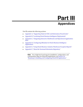 Part III
                                                      Part III   Appendices

Part III contains the following sections:
■   Appendix A, "Supporting Tasks for DAC and Informatica PowerCenter"
■   Appendix B, "Localizing Oracle Business Intelligence Deployments"
■   Appendix C, "Integrating Interactive Dashboards and Operational Applications
    Data"
■   Appendix D, "Configuring Metadata for Oracle Business Intelligence
    Applications"
■   Appendix E, "Using Oracle Business Analytics Warehouse Exception Reports"
■   Appendix F, "About the Versioned Informatica Repository"



        Note:  For a high-level road map for installation, configuration, and
        customization steps for Oracle BI Applications, see Section 2.4,
        "Roadmap to Installing and Configuring Oracle BI Applications."
 
