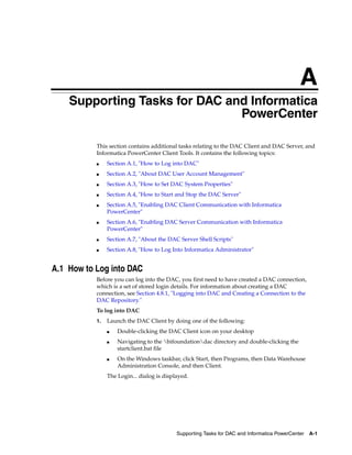A
   A   Supporting Tasks for DAC and Informatica
                                  PowerCenter

           This section contains additional tasks relating to the DAC Client and DAC Server, and
           Informatica PowerCenter Client Tools. It contains the following topics:
           ■    Section A.1, "How to Log into DAC"
           ■    Section A.2, "About DAC User Account Management"
           ■    Section A.3, "How to Set DAC System Properties"
           ■    Section A.4, "How to Start and Stop the DAC Server"
           ■    Section A.5, "Enabling DAC Client Communication with Informatica
                PowerCenter"
           ■    Section A.6, "Enabling DAC Server Communication with Informatica
                PowerCenter"
           ■    Section A.7, "About the DAC Server Shell Scripts"
           ■    Section A.8, "How to Log Into Informatica Administrator"


A.1 How to Log into DAC
           Before you can log into the DAC, you first need to have created a DAC connection,
           which is a set of stored login details. For information about creating a DAC
           connection, see Section 4.8.1, "Logging into DAC and Creating a Connection to the
           DAC Repository."
           To log into DAC
           1.   Launch the DAC Client by doing one of the following:
                ■   Double-clicking the DAC Client icon on your desktop
                ■   Navigating to the bifoundationdac directory and double-clicking the
                    startclient.bat file
                ■   On the Windows taskbar, click Start, then Programs, then Data Warehouse
                    Administration Console, and then Client.
                The Login... dialog is displayed.




                                            Supporting Tasks for DAC and Informatica PowerCenter   A-1
 