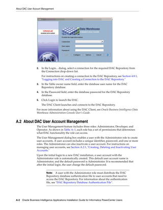 About DAC User Account Management




                   2.   In the Login... dialog, select a connection for the required DAC Repository from
                        the Connection drop-down list.
                        For instructions on creating a connection to the DAC Repository, see Section 4.8.1,
                        "Logging into DAC and Creating a Connection to the DAC Repository."
                   3.   In the Table owner name field, enter the database user name for the DAC
                        Repository database.
                   4.   In the Password field, enter the database password for the DAC Repository
                        database.
                   5.   Click Login to launch the DAC.
                        The DAC Client launches and connects to the DAC Repository.
                   For more information about using the DAC Client, see Oracle Business Intelligence Data
                   Warehouse Administration Console User’s Guide.


A.2 About DAC User Account Management
                   The User Management feature includes three roles: Administrator, Developer, and
                   Operator. As shown in Table A–1, each role has a set of permissions that determines
                   what DAC functionality the role can access.
                   The User Management dialog box enables a user with the Administrator role to create
                   user accounts. A user account includes a unique identifier, password, and one or more
                   roles. The Administrator can also inactivate a user account. For instructions on
                   managing user accounts, see Section A.2.1, "Creating, Deleting and Inactivating User
                   Accounts."
                   Upon the initial login to a new DAC installation, a user account with the
                   Administrator role is automatically created. This default user account name is
                   Administrator, and the default password is Administrator. It is recommended that
                   after the initial login, the user change the default password.


                            Note:    A user with the Administrator role must distribute the DAC
                            Repository database authentication file to user accounts that need to
                            access the DAC Repository. For information about the authentication
                            file, see "DAC Repository Database Authentication File".




A-2 Oracle Business Intelligence Applications Installation Guide for Informatica PowerCenter Users
 
