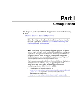 Part I
                                                Part I   Getting Started

Part I helps you get started with Oracle BI Applications. It contains the following
sections:
■   Chapter 2, "Overview of Oracle BI Applications"


        Note:  For a high-level road map for installation and set up steps for
        Oracle BI Applications, see Section 2.4, "Roadmap to Installing and
        Configuring Oracle BI Applications."




        Note:   Some of the information about database platforms and source
        systems might not apply to this version of Oracle Business Intelligence
        Applications. For up-to-date information about supported databases
        and source systems in this version of Oracle Business Intelligence
        Applications, make sure you read System Requirements and Supported
        Platforms for Oracle Business Intelligence Applications.
        Oracle recommends reading the Oracle Business Intelligence Applications
        Release Notes before installing, using, or upgrading Oracle BI
        Applications. The most current version of the Oracle Business
        Intelligence Applications Release Notes is available:
        ■   On the Oracle Technology Network at
            http://www.oracle.com/technology/documentation/bi
            _apps.html (to register for a free account on the Oracle
            Technology Network, go to
            http://www.oracle.com/technetwork/index.html).
 