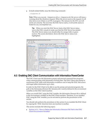 Enabling DAC Client Communication with Informatica PowerCenter


           ■   In bash-related shells, issue the following command:
               ./stopserver.sh

               Note: When you execute ./stopserver.csh or ./stopserver.sh, the server will issue a
               warning about the shutdown request. When the server receives the request, it will
               shut down even if there is an ETL in progress. The statuses for the ETL run will
               not be set correctly. The next time the DAC Server starts, it will set the status to
               Failed for any uncompleted run.

                   Tip: When you start the DAC Server, look at the DAC Server status
                   icon in the DAC console to make sure that the DAC Server has started.
                   The DAC Server status icon should either be orange (idle) or green
                   (active). The screen shot below shows the DAC Server status icon
                   highlighted.




A.5 Enabling DAC Client Communication with Informatica PowerCenter
           The DAC Client uses the Informatica pmrep and pmcmd command line programs
           when communicating with Informatica PowerCenter. The DAC Client uses pmrep to
           synchronize DAC tasks with Informatica workflows and to keep the DAC task source
           and target tables information up to date.
           In order for the DAC Client to be able to use the pmrep and pmcmd programs, the
           path of the Informatica Domain file 'domains.infa' must be defined in the environment
           variables on the DAC Client machine.
           When you install DAC using the DAC installer, the Informatica Domain file is defined
           in the environment variables on the DAC Client machine. Therefore, if you installed
           DAC using the DAC installer, you do not need to perform the procedures in this
           section.
           You should only perform the procedures in this section if you installed the DAC Client
           by copying the DAC directory from one machine to another.
           This section includes the following topics:
           ■   Section A.5.1, "How to Define the Informatica Domains File Path in the DAC
               Client Environment Variables"



                                           Supporting Tasks for DAC and Informatica PowerCenter       A-7
 