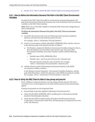Enabling DAC Client Communication with Informatica PowerCenter


                   ■    Section A.5.2, "How to Verify the DAC Client Is Able to Use pmrep and pmcmd"


A.5.1 How to Define the Informatica Domains File Path in the DAC Client Environment
Variables
                   In order for the DAC Client to be able to use the pmrep and pmcmd programs, the
                   path of the Informatica Domain file 'domains.infa' must be defined in the environment
                   variables on the DAC Client machine.
                   Note: When you use the DAC installer to install the DAC Client, this configuration is
                   done automatically.
                   To define the Informatica Domains File path in the DAC Client environment
                   variables
                   1.   Locate the file domains.infa in the root Informatica PowerCenter installation
                        directory and note down the directory path of this file.
                        For example, <drive>:InformaticaPowerCenter8.6.1.
                   2.   Create an environment variable called INFA_DOMAINS_FILE with the value set
                        to the directory path to the domans.infa file, as follows:
                        ■    On Windows, display the Windows Environment Variables dialog box (that is,
                             from the Windows Control Panel, select System, then Advanced, then
                             Environment Variables), and create a System variable with the following
                             values:
                             –   Variable name: INFA_DOMAINS_FILE
                             –   Variable value: <directory path of domains file>domains.infa
                                 The path should include the name of the file. For example,
                                 '<drive>:InformaticaPowerCenter8.6.1domains.infa'.
                   3.   Add the directory path to Informatica PowerCenter binaries to the PATH
                        environment variable as follows:
                        In the Windows System Properties > Environment Variables dialog box, add the
                        path of the Informatica Clientbin directory to the PATH environment variable.
                        For example: <drive>:InformaticaPowerCenter8.6.1clientbin.


A.5.2 How to Verify the DAC Client Is Able to Use pmrep and pmcmd
                   From a Windows command prompt, execute pmrep and then pmcmd. The test is
                   successful if you see the programs are invoked and the pmrep and pmcmd prompts
                   appear.
                   If pmrep and pmcmd are not recognized, then:
                   ■    Ensure Hotfix 6 has been applied to Informatica PowerCenter 8.6.1.
                   ■    Verify that the INFA_DOMAINS_FILE variable points to the domains.infa file
                        located in the Informatica directory.
                   ■    Verify that the PATH variable includes the path to the Informatica binaries
                        (InformaticaPowerCenterclientbin), and that pmrep.exe and pmcmd.exe exist
                        in the bin directory.




A-8 Oracle Business Intelligence Applications Installation Guide for Informatica PowerCenter Users
 