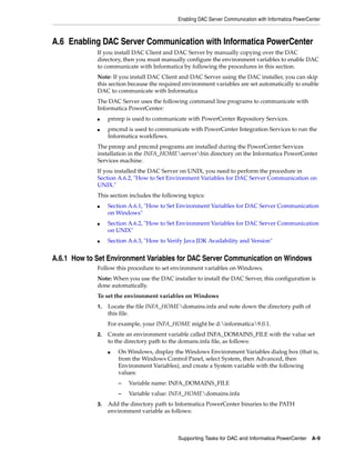 Enabling DAC Server Communication with Informatica PowerCenter



A.6 Enabling DAC Server Communication with Informatica PowerCenter
             If you install DAC Client and DAC Server by manually copying over the DAC
             directory, then you must manually configure the environment variables to enable DAC
             to communicate with Informatica by following the procedures in this section.
             Note: If you install DAC Client and DAC Server using the DAC installer, you can skip
             this section because the required environment variables are set automatically to enable
             DAC to communicate with Informatica
             The DAC Server uses the following command line programs to communicate with
             Informatica PowerCenter:
             ■    pmrep is used to communicate with PowerCenter Repository Services.
             ■    pmcmd is used to communicate with PowerCenter Integration Services to run the
                  Informatica workflows.
             The pmrep and pmcmd programs are installed during the PowerCenter Services
             installation in the INFA_HOMEserverbin directory on the Informatica PowerCenter
             Services machine.
             If you installed the DAC Server on UNIX, you need to perform the procedure in
             Section A.6.2, "How to Set Environment Variables for DAC Server Communication on
             UNIX."
             This section includes the following topics:
             ■    Section A.6.1, "How to Set Environment Variables for DAC Server Communication
                  on Windows"
             ■    Section A.6.2, "How to Set Environment Variables for DAC Server Communication
                  on UNIX"
             ■    Section A.6.3, "How to Verify Java JDK Availability and Version"


A.6.1 How to Set Environment Variables for DAC Server Communication on Windows
             Follow this procedure to set environment variables on Windows.
             Note: When you use the DAC installer to install the DAC Server, this configuration is
             done automatically.
             To set the environment variables on Windows
             1.   Locate the file INFA_HOMEdomains.infa and note down the directory path of
                  this file.
                  For example, your INFA_HOME might be d:informatica9.0.1.
             2.   Create an environment variable called INFA_DOMAINS_FILE with the value set
                  to the directory path to the domans.infa file, as follows:
                  ■   On Windows, display the Windows Environment Variables dialog box (that is,
                      from the Windows Control Panel, select System, then Advanced, then
                      Environment Variables), and create a System variable with the following
                      values:
                      –   Variable name: INFA_DOMAINS_FILE
                      –   Variable value: INFA_HOMEdomains.infa
             3.   Add the directory path to Informatica PowerCenter binaries to the PATH
                  environment variable as follows:



                                             Supporting Tasks for DAC and Informatica PowerCenter      A-9
 