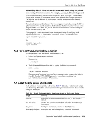 About the DAC Server Shell Scripts


              How to Verify the DAC Server on UNIX or Linux Is Able to Use pmrep and pmcmd
              Invoke config.sh to set environment. For example, . ./config.sh. Then, invoke pmcmd.
              Make sure that invoking pmcmd starts the pmcmd shell. If you get a 'command not
              found' error, then the location of the PowerCenter Services is not properly added to
              PATH in dac_env.sh. Review all environment variable settings to ensure they are
              correctly set.
              Then, invoke pmrep, and make sure that invoking pmrep starts the pmrep shell. If you
              get a 'command not found' error, then the location of the PowerCenter Services is not
              properly added to PATH in dac_env.sh. Review all environment variable settings to
              ensure they are correctly set.
              On some shells, export commands in dac_env.sh and config.sh might not work
              correctly. In this case, try breaking the commands in two. For example, from:
              export JAVA_HOME=/opt/java1.6

              To:
              JAVA_HOME=/opt/java1.6
              export JAVA_HOME



A.6.3 How to Verify Java JDK Availability and Version
              To verify that the DAC Server uses the correct Java JDK:
              1.    Invoke config.sh to set environment.
                    For example:
                    . ./config.sh

              2.    Verify Java availability and version by typing the following command:
                    $JAVA –version

                    The Java version is returned.
                    If you receive a 'command not found' error message, or the Java version is lower
                    than 1.6, then the JAVA_HOME parameter in config.sh is pointing to a
                    non-existent or incorrect Java JDK location.


A.7 About the DAC Server Shell Scripts
              Shell scripts are provided in the *.sh format. Table A–2 lists the available shell scripts
              and their usage. These files contain comments that provide information about how to
              configure the scripts.

              Table A–2     Oracle Business Analytics Warehouse Scripts for Bash and C Shells
              Script                   Purpose
              config.sh                Configures the environment variables for DAC_HOME and JAVA_
                                       HOME.
              dacCmdLine.sh            Invokes DAC commands on the DAC Server. See the file for usage
                                       information.
              dac_env.sh               Configures environment variables for the DAC Server.
              serverSetupPrompt.sh     Configures DAC metadata repository connection information.



                                              Supporting Tasks for DAC and Informatica PowerCenter     A-11
 